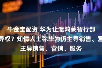 牛金宝配资 华为让渡鸿蒙智行部分销售主导权？知情人士称华为仍主导销售、营销、服务