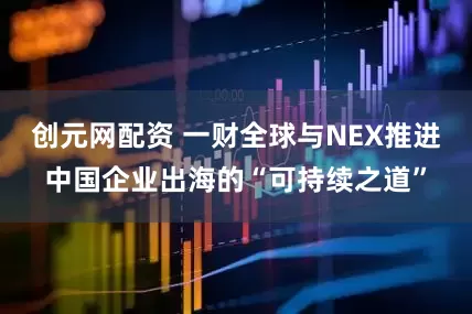 创元网配资 一财全球与NEX推进中国企业出海的“可持续之道”