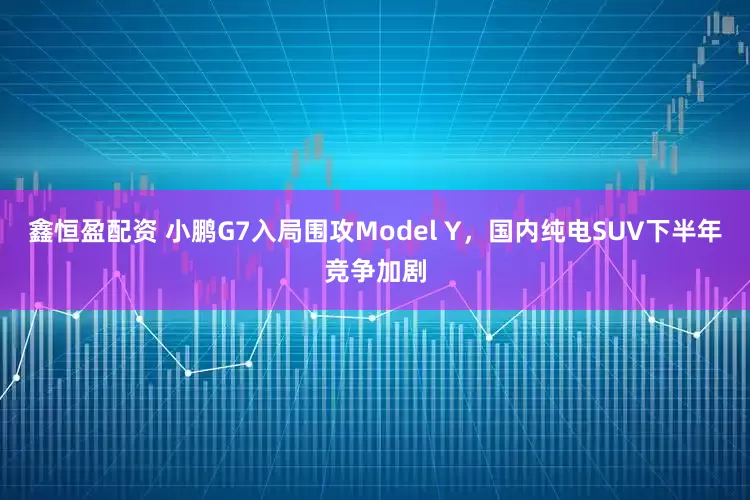 鑫恒盈配资 小鹏G7入局围攻Model Y，国内纯电SUV下半年竞争加剧