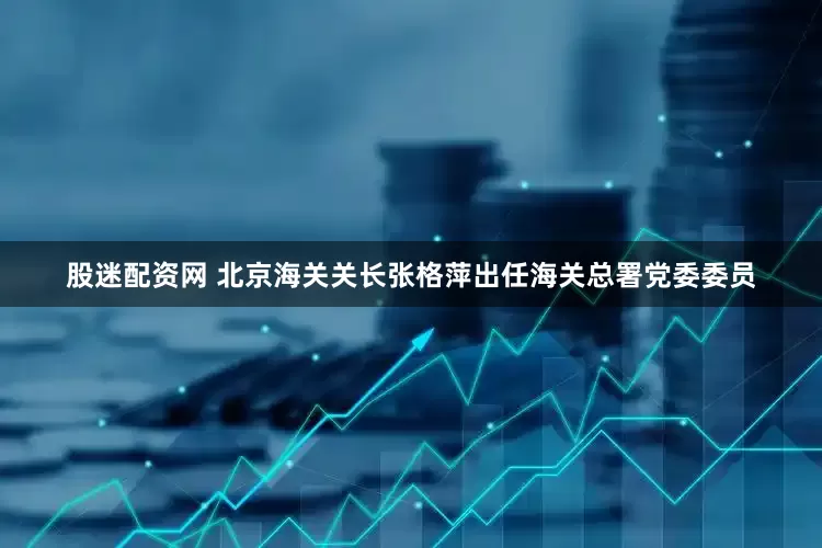 股迷配资网 北京海关关长张格萍出任海关总署党委委员
