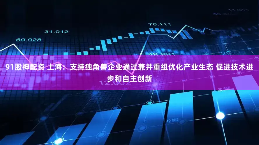 91股神配资 上海：支持独角兽企业通过兼并重组优化产业生态 促进技术进步和自主创新