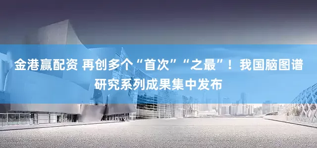 金港赢配资 再创多个“首次”“之最”！我国脑图谱研究系列成果集中发布
