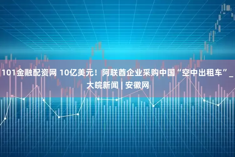 101金融配资网 10亿美元！阿联酋企业采购中国“空中出租车”_大皖新闻 | 安徽网