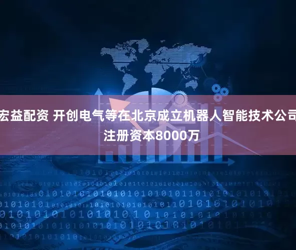 宏益配资 开创电气等在北京成立机器人智能技术公司  注册资本8000万