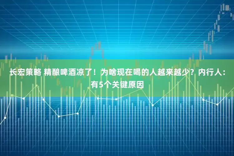 长宏策略 精酿啤酒凉了！为啥现在喝的人越来越少？内行人：有5个关键原因