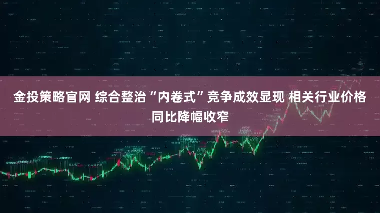 金投策略官网 综合整治“内卷式”竞争成效显现 相关行业价格同比降幅收窄