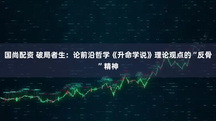 国尚配资 破局者生：论前沿哲学《升命学说》理论观点的“反骨”精神