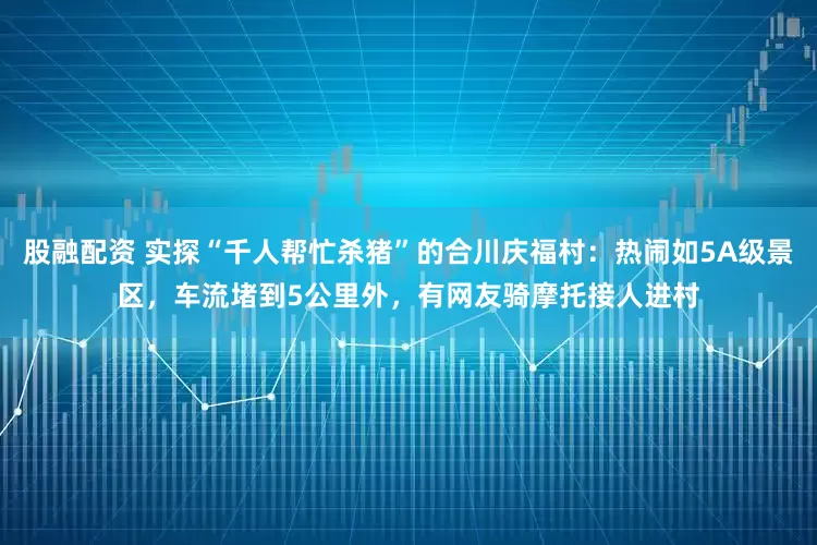 股融配资 实探“千人帮忙杀猪”的合川庆福村：热闹如5A级景区，车流堵到5公里外，有网友骑摩托接人进村