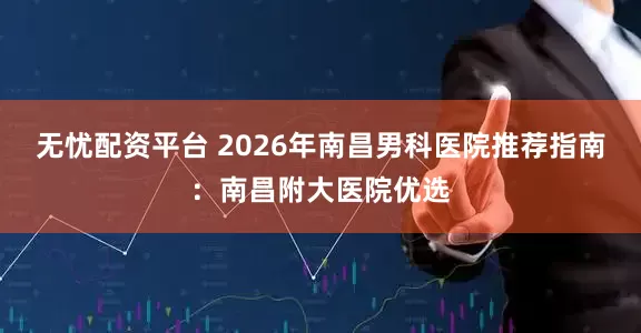 无忧配资平台 2026年南昌男科医院推荐指南：南昌附大医院优选