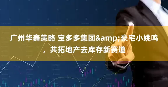 广州华鑫策略 宝多多集团&豪宅小姚鸣，共拓地产去库存新赛道