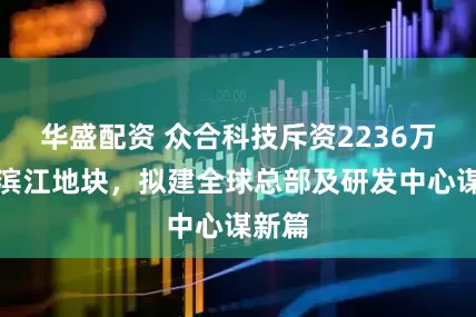 华盛配资 众合科技斥资2236万拿下滨江地块，拟建全球总部及研发中心谋新篇